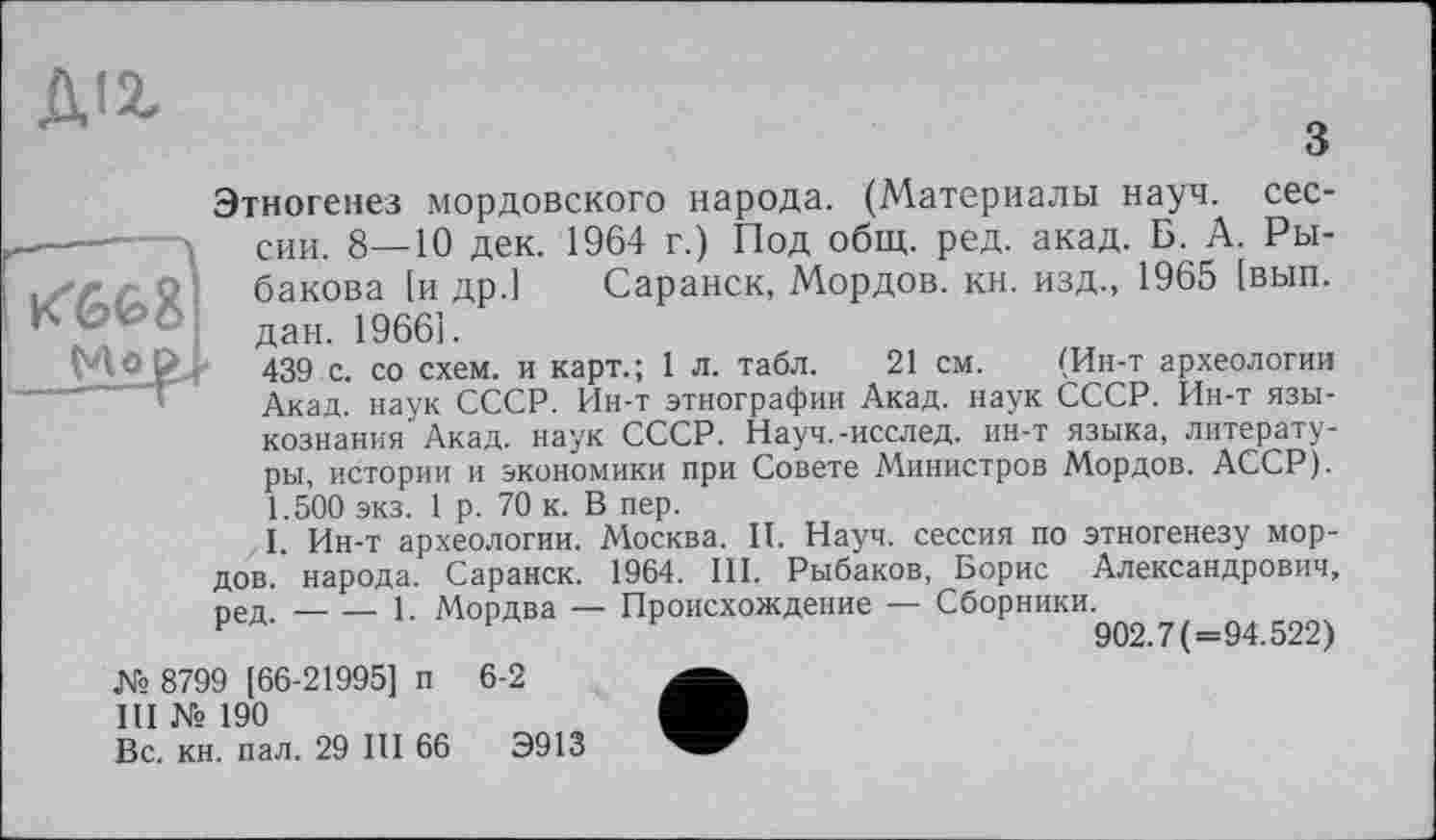 ﻿Діг
з
Этногенез мордовского народа. (Материалы науч, сессии. 8—10 дек. 1964 г.) Под общ. ред. акад. Б. А. Ры-гО- бакова [и др.] Саранск, Мордов. кн. изд., 1965 [вып. '	4 дан. 1966!.
УІО 439 с. со схем, и карт.; 1 л. табл. 21 см. (Ин-т археологии Акад, наук СССР. Ин-т этнографии Акад, наук СССР. Ин-т языкознания Акад, наук СССР. Науч.-исслед. ин-т языка, литературы, истории и экономики при Совете Министров Мордов. АССР). 1.500 экз. 1 р. 70 к. В пер.
I. Ин-т археологии. Аіосква. II. Науч, сессия по этногенезу мордов. народа. Саранск. 1964. III. Рыбаков, Борис Александрович, реп.-----1. Мордва — Происхождение — Сборники.
Р	902.7(=94.522)
№ 8799 [66-21995] п 6-2
III № 190
Вс. кн. пал. 29 III 66	Э913